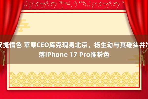 安捷情色 苹果CEO库克现身北京，杨生动与其碰头并冷落iPhone 17 Pro推粉色