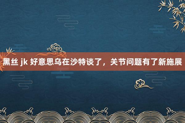 黑丝 jk 好意思乌在沙特谈了，关节问题有了新施展