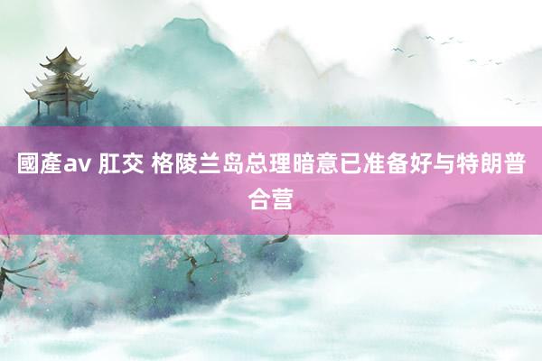 國產av 肛交 格陵兰岛总理暗意已准备好与特朗普合营