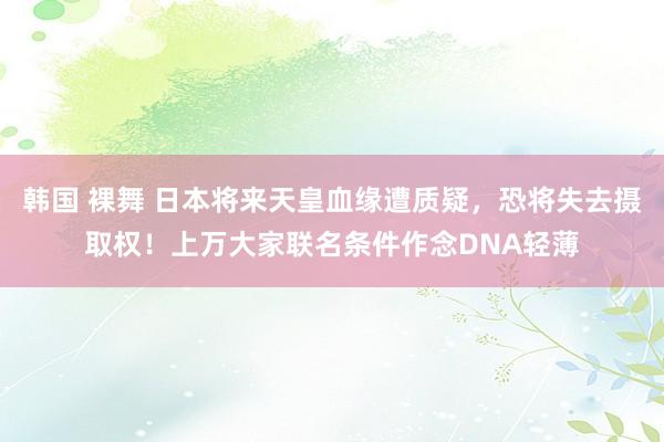 韩国 裸舞 日本将来天皇血缘遭质疑，恐将失去摄取权！上万大家联名条件作念DNA轻薄