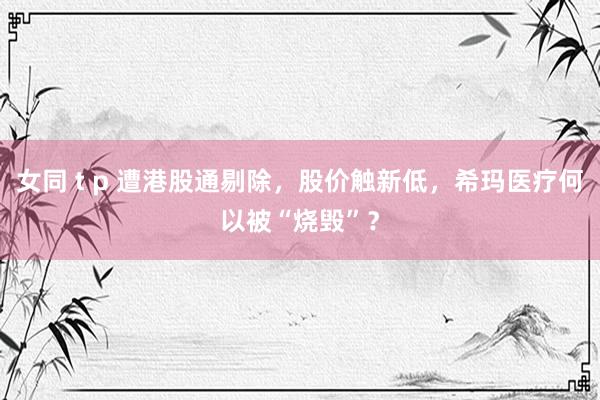 女同 t p 遭港股通剔除，股价触新低，希玛医疗何以被“烧毁”？