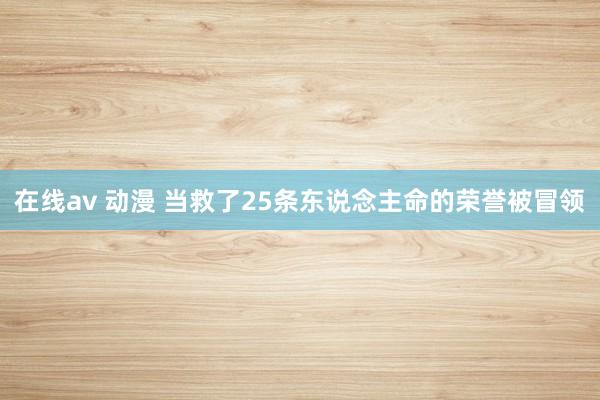 在线av 动漫 当救了25条东说念主命的荣誉被冒领