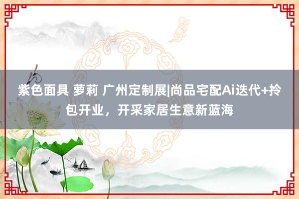 紫色面具 萝莉 广州定制展|尚品宅配Ai迭代+拎包开业，开采家居生意新蓝海