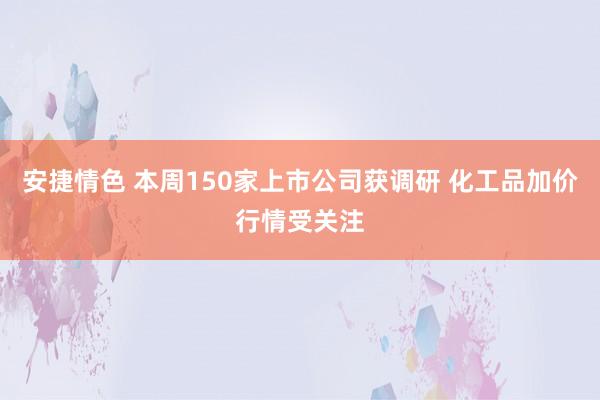 安捷情色 本周150家上市公司获调研 化工品加价行情受关注