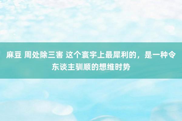 麻豆 周处除三害 这个寰宇上最犀利的,是一种令东谈主驯顺的想维时势