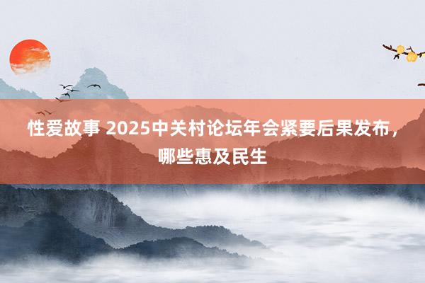性爱故事 2025中关村论坛年会紧要后果发布，哪些惠及民生