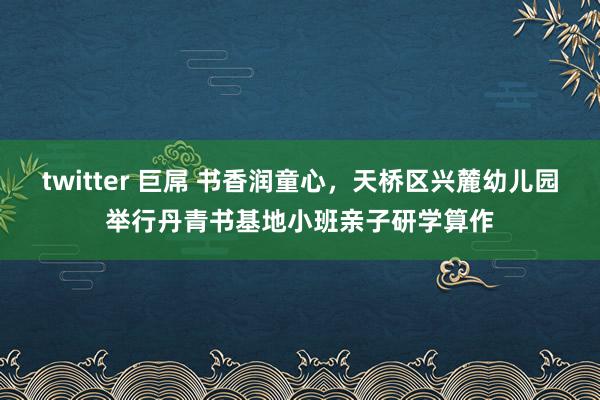 twitter 巨屌 书香润童心，天桥区兴麓幼儿园举行丹青书基地小班亲子研学算作