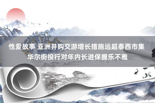 性爱故事 亚洲并购交游增长措施远超泰西市集 华尔街投行对年内长进保握乐不雅