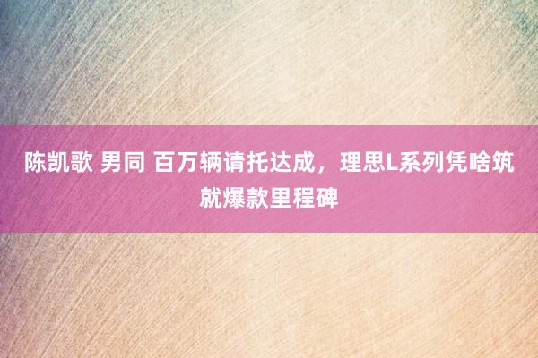 陈凯歌 男同 百万辆请托达成，理思L系列凭啥筑就爆款里程碑
