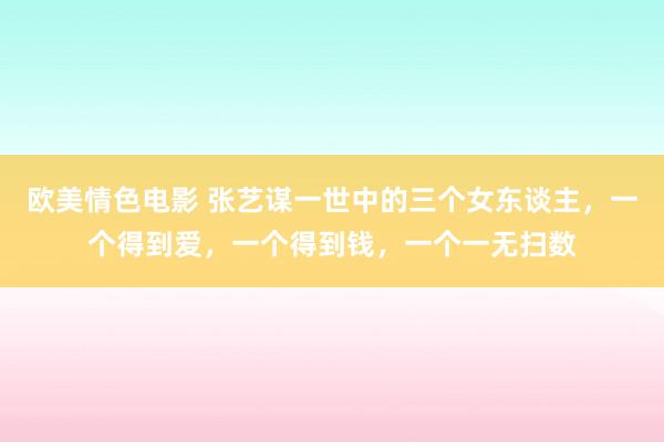 欧美情色电影 张艺谋一世中的三个女东谈主，一个得到爱，一个得到钱，一个一无扫数
