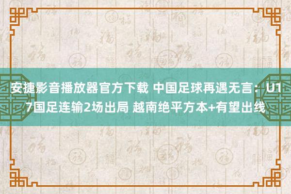 安捷影音播放器官方下载 中国足球再遇无言：U17国足连输2场出局 越南绝平方本+有望出线