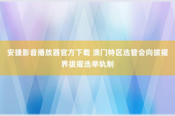 安捷影音播放器官方下载 澳门特区选管会向拔擢界拔擢选举轨制