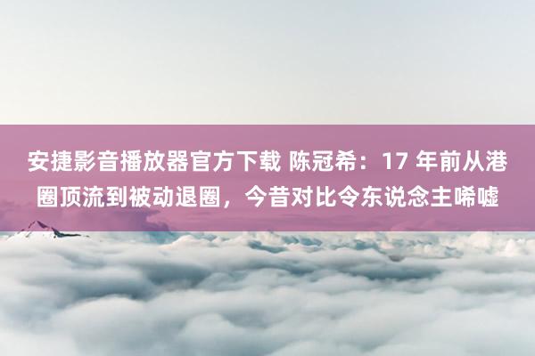 安捷影音播放器官方下载 陈冠希：17 年前从港圈顶流到被动退圈，今昔对比令东说念主唏嘘