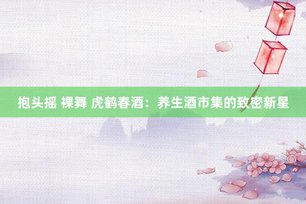 抱头摇 裸舞 虎鹤春酒：养生酒市集的致密新星
