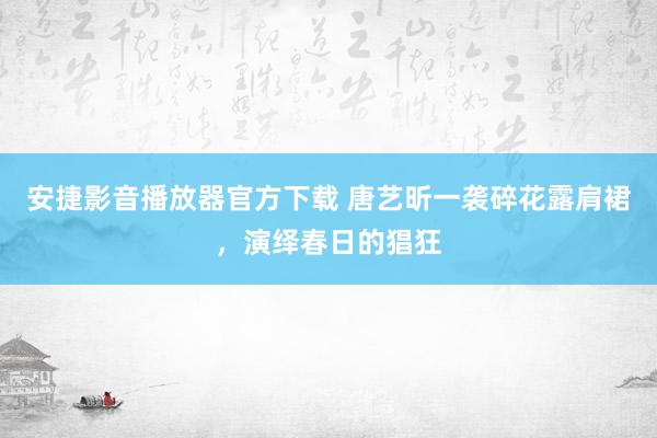 安捷影音播放器官方下载 唐艺昕一袭碎花露肩裙，演绎春日的猖狂