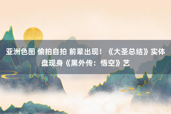 亚洲色图 偷拍自拍 前辈出现！《大圣总结》实体盘现身《黑外传：悟空》艺