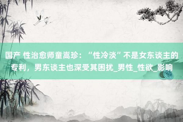 国产 性治愈师童嵩珍：“性冷淡”不是女东谈主的专利，男东谈主也深受其困扰_男性_性欲_影响