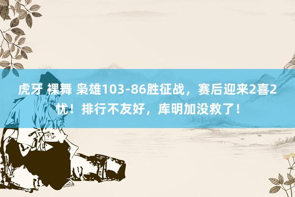 虎牙 裸舞 枭雄103-86胜征战，赛后迎来2喜2忧！排行不友好，库明加没救了！