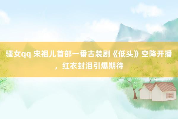 骚女qq 宋祖儿首部一番古装剧《低头》空降开播，红衣封泪引爆期待