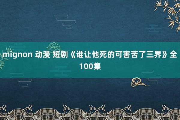 mignon 动漫 短剧《谁让他死的可害苦了三界》全100集