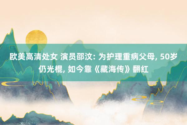 欧美高清处女 演员邵汶: 为护理重病父母， 50岁仍光棍， 如今靠《藏海传》翻红