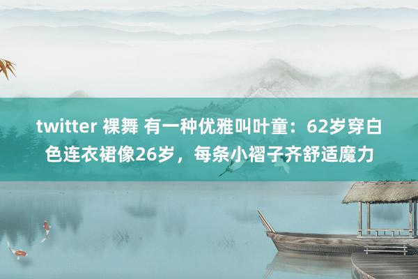 twitter 裸舞 有一种优雅叫叶童：62岁穿白色连衣裙像26岁，每条小褶子齐舒适魔力