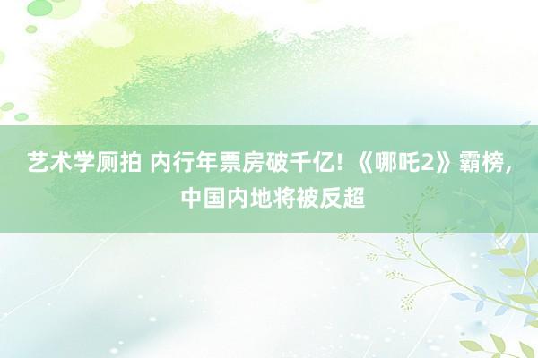 艺术学厕拍 内行年票房破千亿! 《哪吒2》霸榜， 中国内地将被反超